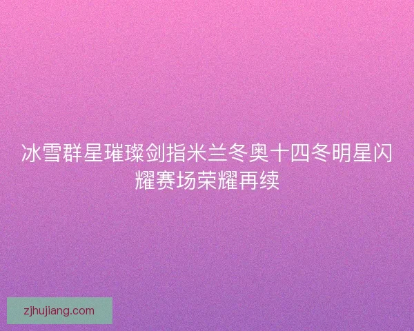 冰雪群星璀璨剑指米兰冬奥十四冬明星闪耀赛场荣耀再续