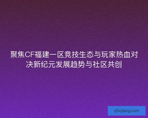 聚焦CF福建一区竞技生态与玩家热血对决新纪元发展趋势与社区共创