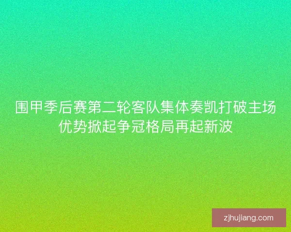围甲季后赛第二轮客队集体奏凯打破主场优势掀起争冠格局再起新波